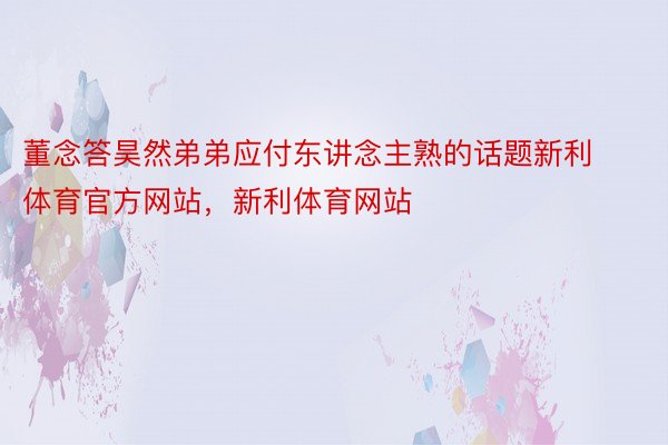 董念答昊然弟弟应付东讲念主熟的话题新利体育官方网站，新利体育网站