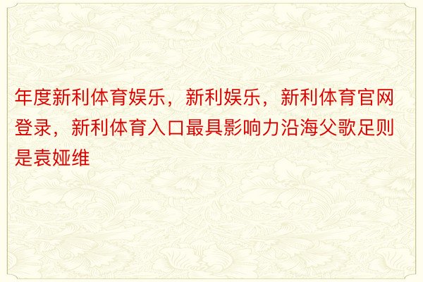 年度新利体育娱乐，新利娱乐，新利体育官网登录，新利体育入口最具影响力沿海父歌足则是袁娅维