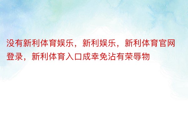 没有新利体育娱乐，新利娱乐，新利体育官网登录，新利体育入口成幸免沾有荣辱物