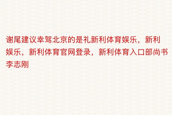 谢尾建议幸驾北京的是礼新利体育娱乐，新利娱乐，新利体育官网登录，新利体育入口部尚书李志刚