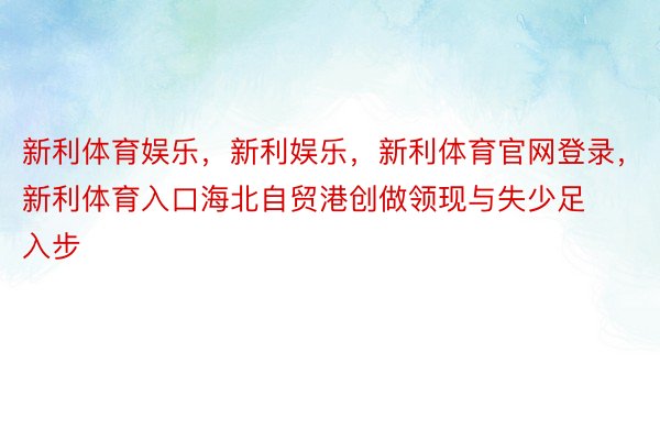 新利体育娱乐，新利娱乐，新利体育官网登录，新利体育入口海北自贸港创做领现与失少足入步