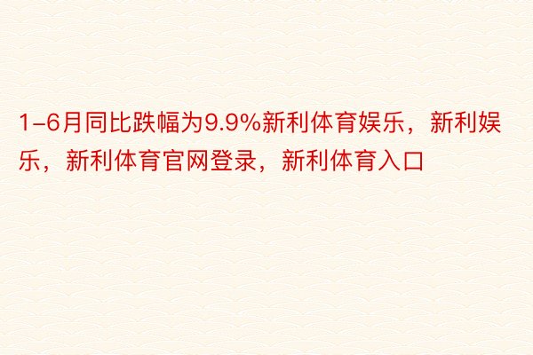 1-6月同比跌幅为9.9%新利体育娱乐，新利娱乐，新利体育官网登录，新利体育入口