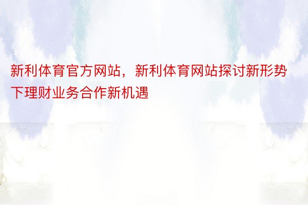 新利体育官方网站，新利体育网站探讨新形势下理财业务合作新机遇