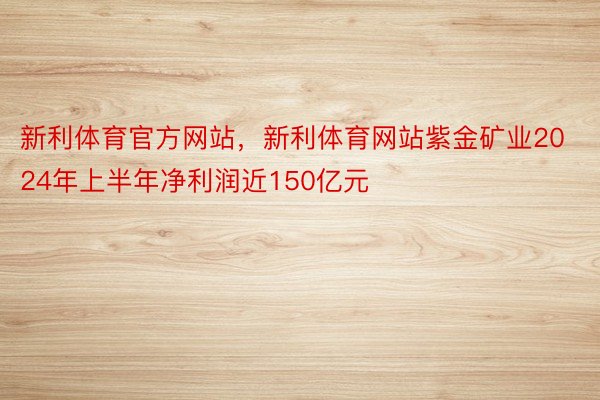 新利体育官方网站，新利体育网站紫金矿业2024年上半年净利润近150亿元