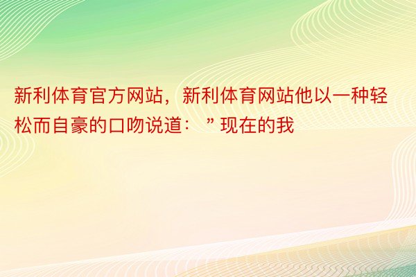 新利体育官方网站，新利体育网站他以一种轻松而自豪的口吻说道：＂现在的我