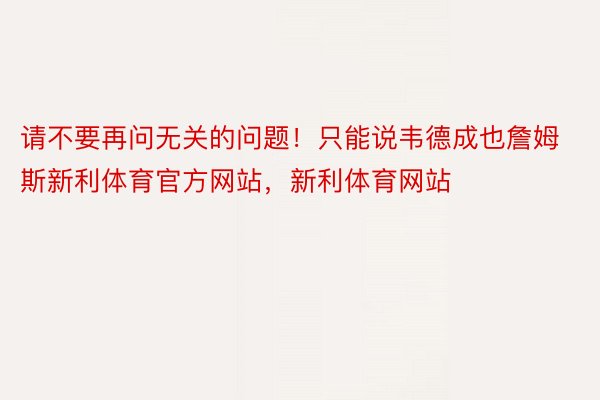 请不要再问无关的问题！只能说韦德成也詹姆斯新利体育官方网站，新利体育网站